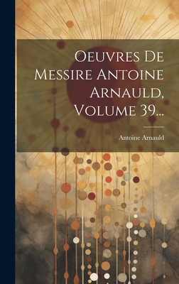 Oeuvres de Messire Antoine Arnauld, Volume 39... - Arnauld, Antoine