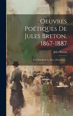 Oeuvres Poetiques de Jules Breton, 1867-1887: Les Champs Et La Mer, [Et] Jeanne... - Breton, Jules