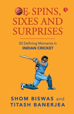 Of Spins, Sixes and Surprises: 50 Defining Moments in Indian Cricket - Biswas, Shom, and Banerjea, Titash