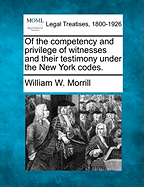 Of the Competency and Privilege of Witnesses and Their Testimony Under the New York Codes. - Morrill, William W