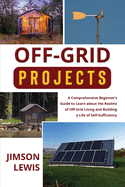 Off-Grid Projects: A Comprehensive Beginner's Guide to Learn about the Realms of Off-Grid Living and Building a Life of Self-Sufficiency