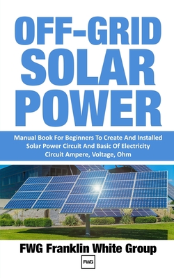 Off-Grid Solar Power: Manual Book For Beginners To Created And Installed Solar Power Circuit And Basic Of Electricity Circuit Ampere, Voltage, Ohm. - Franklin White Group, Fwg