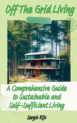 Off The Grid Living: A Comprehensive Guide to Sustainable and Self-Sufficient Living - Rijo, Sergio