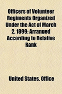 Officers of Volunteer Regiments Organized Under the Act of March 2, 1899: Arranged According to Relative Rank (Classic Reprint)