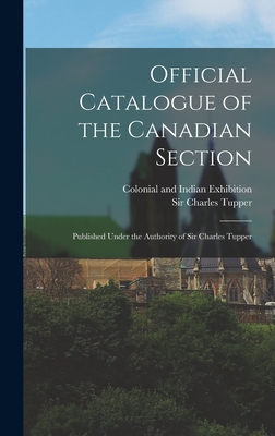 Official Catalogue of the Canadian Section; Published Under the Authority of Sir Charles Tupper - Colonial and Indian Exhibition (1886 (Creator), and Tupper, Charles, Sir (Creator)