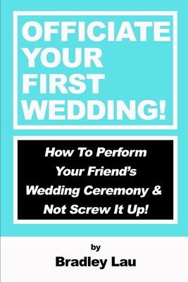 Officiate Your First Wedding: How to Perform Your Friend's Wedding Ceremony & Not Screw It Up! - Lau, Bradley