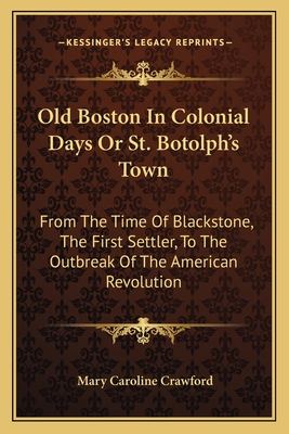 Old Boston in Colonial Days or St. Botolph's Town: From the Time of Blackstone, the First Settler, to the Outbreak of the American Revolution - Crawford, Mary Caroline