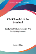 Old Church Life In Scotland: Lectures On Kirk-Session And Presbytery Records
