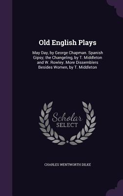 Old English Plays: May Day, by George Chapman. Spanish Gipsy; the Changeling, by T. Middleton and W. Rowley. More Dissemblers Besides Women, by T. Middleton - Dilke, Charles Wentworth, Sir