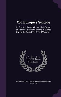 Old Europe's Suicide: Or The Building of a Pyramid of Errors; an Account of Certain Events in Europe During the Period 1912-1918 Volume 1 - Thomson, Christopher Birdwood Baron (Creator)