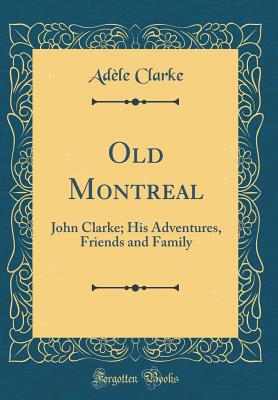Old Montreal: John Clarke; His Adventures, Friends and Family (Classic Reprint) - Clarke, Adele