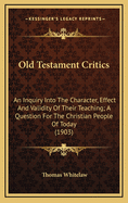 Old Testament Critics: An Inquiry Into the Character, Effect, and Validity of Their Teaching: A Question for the Christian People of To-Day