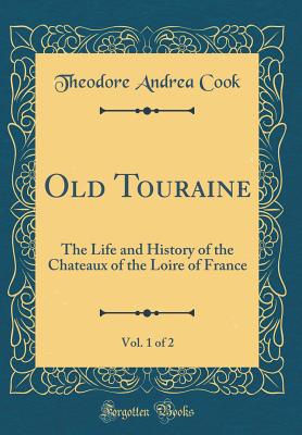 Old Touraine, Vol. 1 of 2: The Life and History of the Chateaux of the Loire of France (Classic Reprint) - Cook, Theodore Andrea, Sir