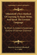 Ollendorff's New Method Of Learning To Read, Write, And Speak The German Language: To Which Is Added A Systematic Outline Of German Grammar