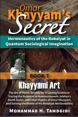 Omar Khayyam's Secret: Hermeneutics of the Robaiyat in Quantum Sociological Imagination: Book 7: Khayyami Art: The Art of Poetic Secrecy for a Lasting Existence: Tracing the Robaiyat in Nowrooznameh, Isfahan's North Dome, and Other Poems of Omar... - Tamdgidi, Mohammad H