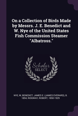 On a Collection of Birds Made by Messrs. J. E. Benedict and W. Nye of the United States Fish Commission Steamer "Albatross." - Nye, W, and Benedict, James E B 1854, and Ridgway, Robert