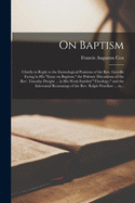 On Baptism: Chiefly in Reply to the Etymological Positions of the Rev. Greville Ewing in His "Essay on Baptism," the Polemic Discussions of the Rev. Timothy Dwight ... in His Work Entitled "Theology," and the Inferential Reasonings of the Rev. Ralph...