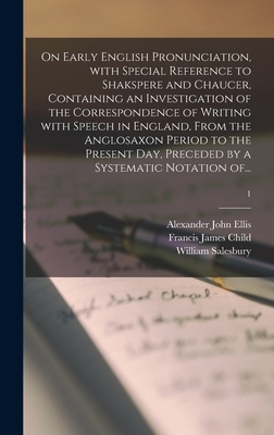 On Early English Pronunciation, With Special Reference to Shakspere and Chaucer, Containing an Investigation of the Correspondence of Writing With Speech in England, From the Anglosaxon Period to the Present Day, Preceded by a Systematic Notation Of...; 1 - Ellis, Alexander John 1814-1890, and Child, Francis James 1825-1896, and Salesbury, William 1520?-1600? (Creator)