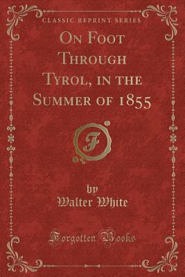 On Foot Through Tyrol, in the Summer of 1855 (Classic Reprint) - White, Walter