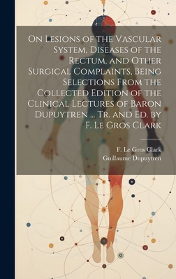 On Lesions of the Vascular System, Diseases of the Rectum, and Other Surgical Complaints, Being Selections From the Collected Edition of the Clinical Lectures of Baron Dupuytren ... Tr. and ed. by F. Le Gros Clark - Dupuytren, Guillaume, and Clark, F Le Gros 1811-1892