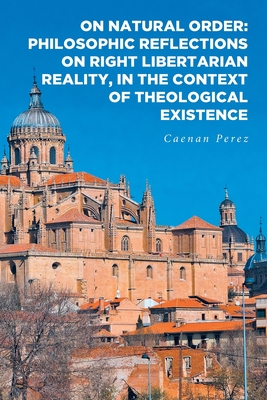 On Natural Order: Philosophic Reflections on Right Libertarian Reality, in the Context of Theological Existence - Perez, Caenan