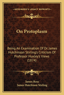 On Protoplasm: Being an Examination of Dr. James Hutchinson Stirling's Criticism of Professor Huxley's Views (Classic Reprint)