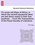 On Some Old Maps of Africa, in Which the Central Equatorial Lakes Are Laid Down Nearly in Their True Positions ... from the Transactions of the Royal Society of Literature. - Hogg, John