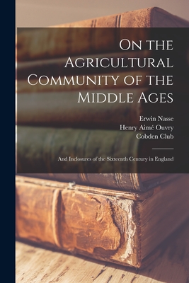 On the Agricultural Community of the Middle Ages: and Inclosures of the Sixteenth Century in England - Nasse, Erwin 1829-1890, and Ouvry, Henry Aime  1913-1899 (Creator), and London England Cobden Club (Creator)