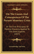 On The Causes And Consequences Of The Present Monetary Crisis: Or The First Priniciples Of Political Economy Applied To The Gold Supplies (1857)