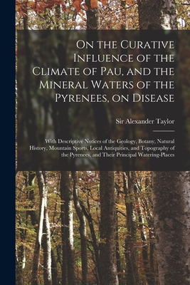 On the Curative Influence of the Climate of Pau, and the Mineral Waters of the Pyrenees, on Disease: With Descriptive Notices of the Geology, Botany, Natural History, Mountain Sports, Local Antiquities, and Topography of the Pyrenees, and Their... - Taylor, Alexander, Sir (Creator)