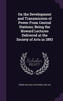 On the Development and Transmission of Power From Central Stations; Being the Howard Lectures Delivered at the Society of Arts in 1893 - Unwin, William Cawthorne