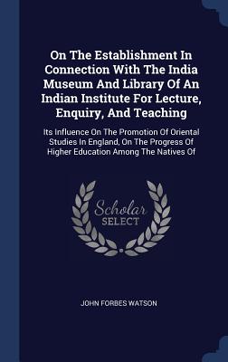 On The Establishment In Connection With The India Museum And Library Of An Indian Institute For Lecture, Enquiry, And Teaching: Its Influence On The Promotion Of Oriental Studies In England, On The Progress Of Higher Education Among The Natives Of - Watson, John Forbes