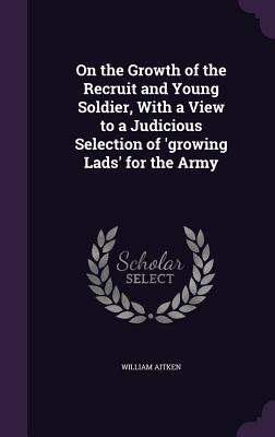 On the Growth of the Recruit and Young Soldier, With a View to a Judicious Selection of 'growing Lads' for the Army - Aitken, William