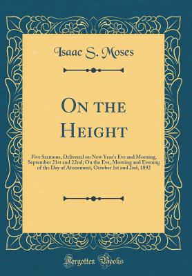 On the Height: Five Sermons, Delivered on New Year's Eve and Morning, September 21st and 22nd; On the Eve, Morning and Evening of the Day of Atonement, October 1st and 2nd, 1892 (Classic Reprint) - Moses, Isaac S