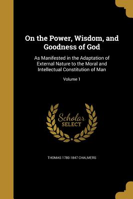 On the Power, Wisdom, and Goodness of God: As Manifested in the Adaptation of External Nature to the Moral and Intellectual Constitution of Man; Volume 1 - Chalmers, Thomas 1780-1847