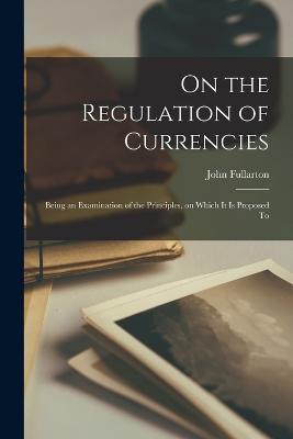 On the Regulation of Currencies: Being an Examination of the Principles, on Which it is Proposed To - Fullarton, John