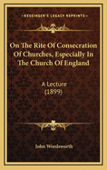 On the Rite of Consecration of Churches, Especially in the Church of England: A Lecture (1899)