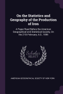 On the Statistics and Geography of the Production of Iron: A Paper Read Before the American Geographical and Statistical Society, on the 21st February, A.D., 1856