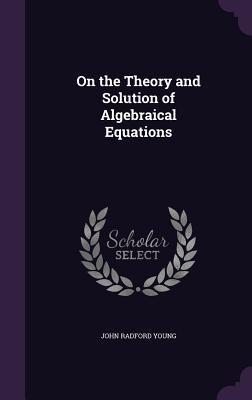 On the Theory and Solution of Algebraical Equations - Young, John Radford