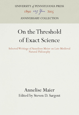On the Threshold of Exact Science: Selected Writings of Anneliese Meier on Late Medieval Natural Philosophy - Maier, Annelise, and Sargent, Steven D (Translated by)