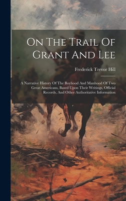 On The Trail Of Grant And Lee: A Narrative History Of The Boyhood And Manhood Of Two Great Americans, Based Upon Their Writings, Official Records, And Other Authoritative Information - Hill, Frederick Trevor