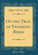 On the Trail of Vanishing Birds (Classic Reprint)