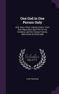 One God in One Person Only: And Jesus Christ a Being Distinct From God, Dependent Upon Him for His Existence, and His Various Powers; Maintained and Defended