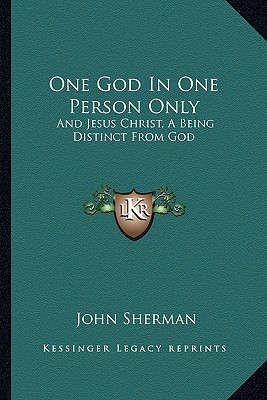 One God in One Person Only: And Jesus Christ, a Being Distinct from God - Sherman, John