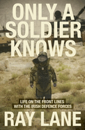 Only a Soldier Knows: Life on the Front Lines with the Irish Defence Forces