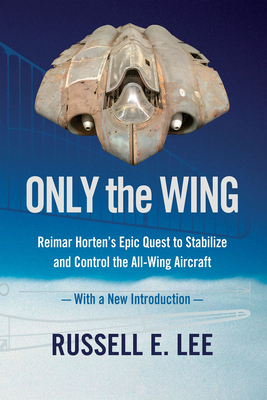 Only the Wing: Reimar Horten's Epic Quest to Stabilize and Control the All-Wing Aircraft / With a New Introduction - Lee, Russell E