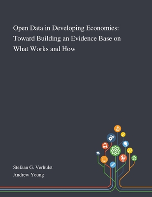 Open Data in Developing Economies: Toward Building an Evidence Base on What Works and How - Stefaan G Verhulst (Creator), and Andrew Young (Creator)