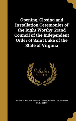 Opening, Closing and Installation Ceremonies of the Right Worthy Grand Council of the Independent Order of Saint Luke of the State of Virginia - Independent Order of St Luke (Creator), and Forrester, William M T Comp (Creator)