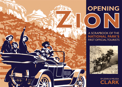 Opening Zion: A Scrapbook of the National Park's First Official Tourists - Clark, John, IV, and Clark, Melissa