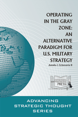 Operating in the Gray Zone: An Alternative Paradigm for U.S. Military Strategy - Echevarria, Antulio J, and Strategic Studies Institute (U S ) (Editor), and Army War College (U S ) (Editor)